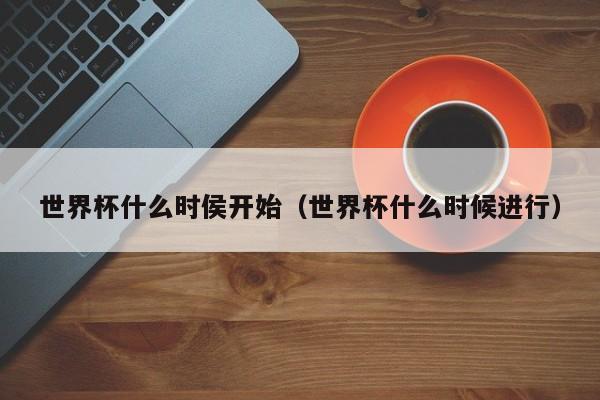 世界杯什么时侯开始（世界杯什么时候进行）