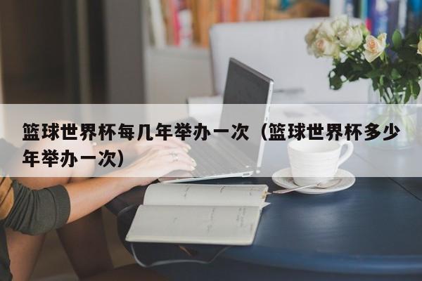 篮球世界杯每几年举办一次（篮球世界杯多少年举办一次）