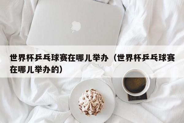 世界杯乒乓球赛在哪儿举办(世界杯乒乓球赛在哪儿举办的)