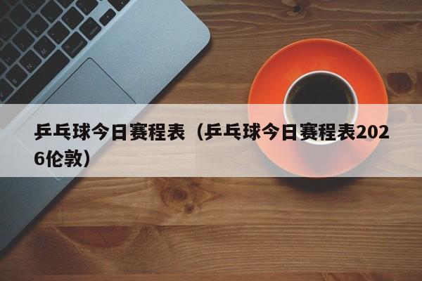 乒乓球今日赛程表(乒乓球今日赛程表2026伦敦)