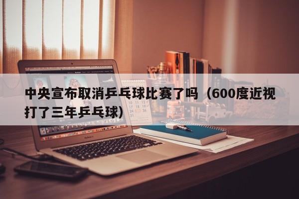 中央宣布取消乒乓球比赛了吗（600度近视打了三年乒乓球）